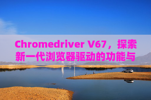 Chromedriver V67，探索新一代浏览器驱动的功能与优势